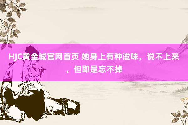 HJC黄金城官网首页 她身上有种滋味，说不上来，但即是忘不掉