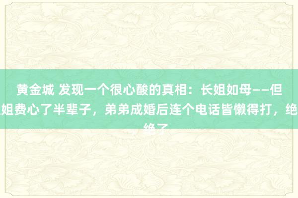 黄金城 发现一个很心酸的真相：长姐如母——但姐姐费心了半辈子，弟弟成婚后连个电话皆懒得打，绝了