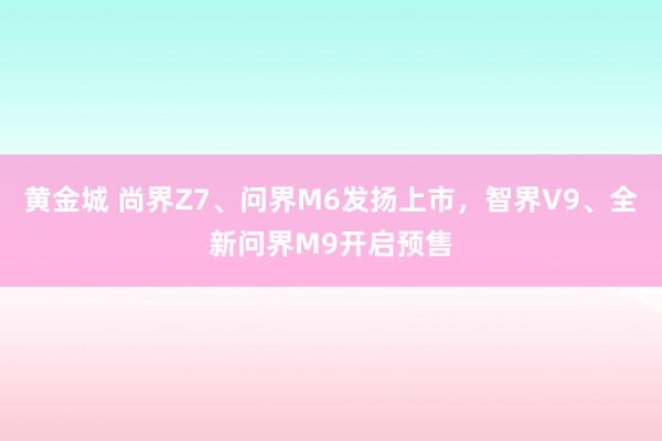 黄金城 尚界Z7、问界M6发扬上市，智界V9、全新问界M9开启预售