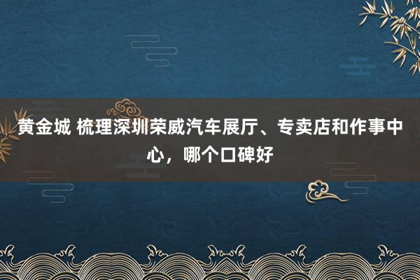 黄金城 梳理深圳荣威汽车展厅、专卖店和作事中心，哪个口碑好