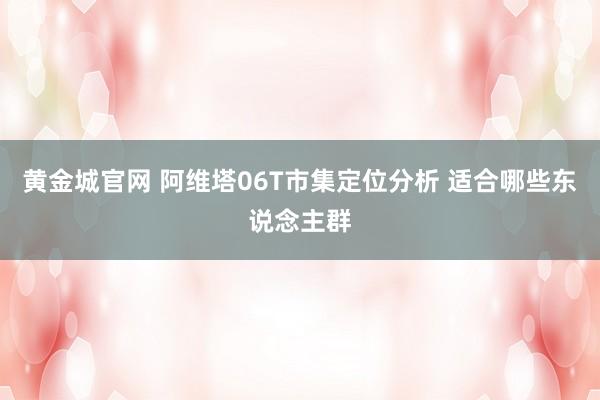 黄金城官网 阿维塔06T市集定位分析 适合哪些东说念主群