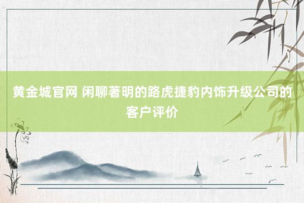 黄金城官网 闲聊著明的路虎捷豹内饰升级公司的客户评价
