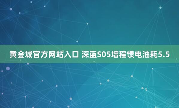 黄金城官方网站入口 深蓝S05增程馈电油耗5.5