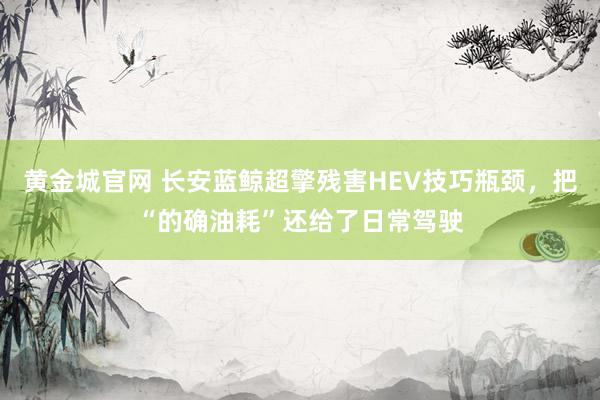 黄金城官网 长安蓝鲸超擎残害HEV技巧瓶颈，把“的确油耗”还给了日常驾驶