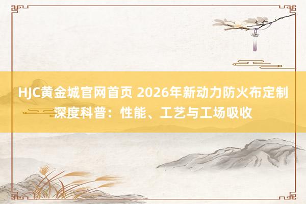 HJC黄金城官网首页 2026年新动力防火布定制深度科普：性能、工艺与工场吸收