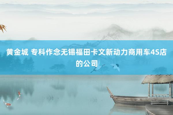 黄金城 专科作念无锡福田卡文新动力商用车4S店的公司