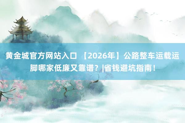 黄金城官方网站入口 【2026年】公路整车运载运脚哪家低廉又靠谱？|省钱避坑指南！