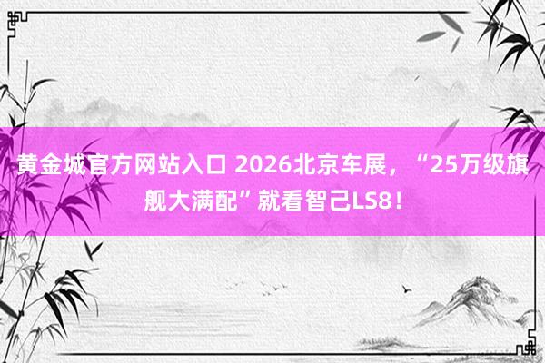 黄金城官方网站入口 2026北京车展，“25万级旗舰大满配”就看智己LS8！