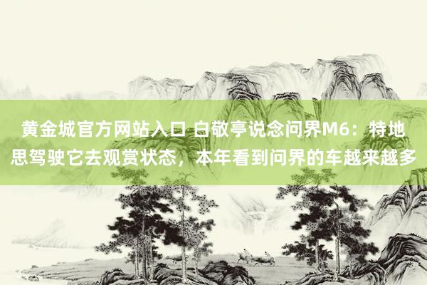 黄金城官方网站入口 白敬亭说念问界M6：特地思驾驶它去观赏状态，本年看到问界的车越来越多