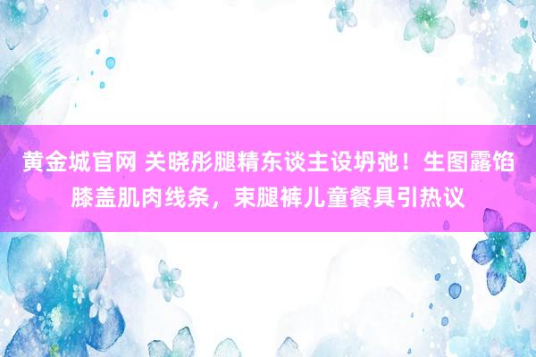黄金城官网 关晓彤腿精东谈主设坍弛！生图露馅膝盖肌肉线条，束腿裤儿童餐具引热议