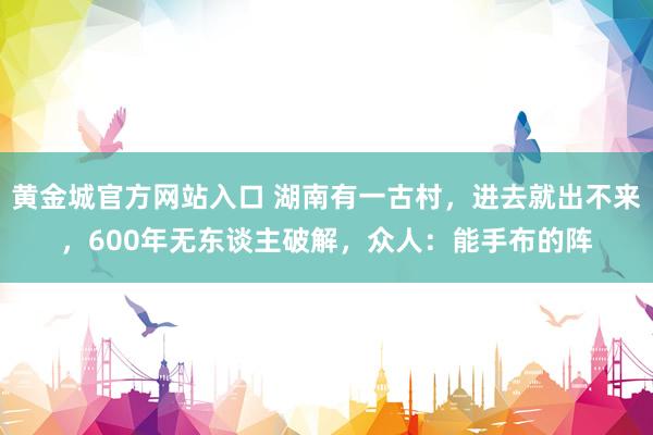 黄金城官方网站入口 湖南有一古村，进去就出不来，600年无东谈主破解，众人：能手布的阵