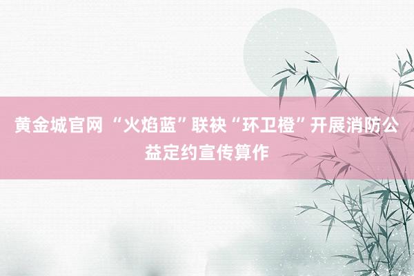 黄金城官网 “火焰蓝”联袂“环卫橙”开展消防公益定约宣传算作