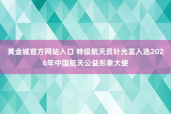 黄金城官方网站入口 特级航天员叶光富入选2026年中国航天公益形象大使