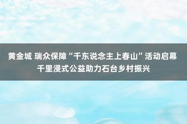 黄金城 瑞众保障“千东说念主上春山”活动启幕 千里浸式公益助力石台乡村振兴