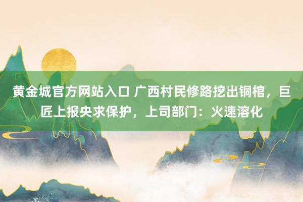 黄金城官方网站入口 广西村民修路挖出铜棺，巨匠上报央求保护，上司部门：火速溶化