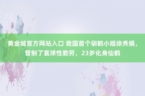 黄金城官方网站入口 我国首个驯鹤小姐徐秀娟，管制了寰球性勤劳，23岁化身仙鹤