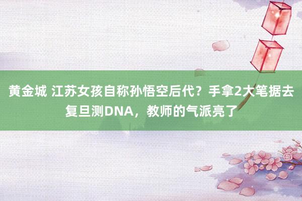 黄金城 江苏女孩自称孙悟空后代？手拿2大笔据去复旦测DNA，教师的气派亮了