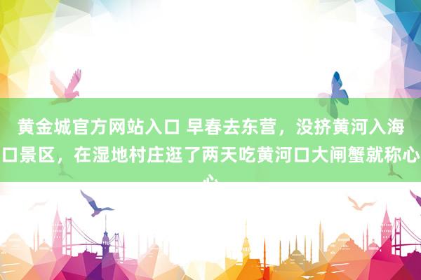 黄金城官方网站入口 早春去东营，没挤黄河入海口景区，在湿地村庄逛了两天吃黄河口大闸蟹就称心