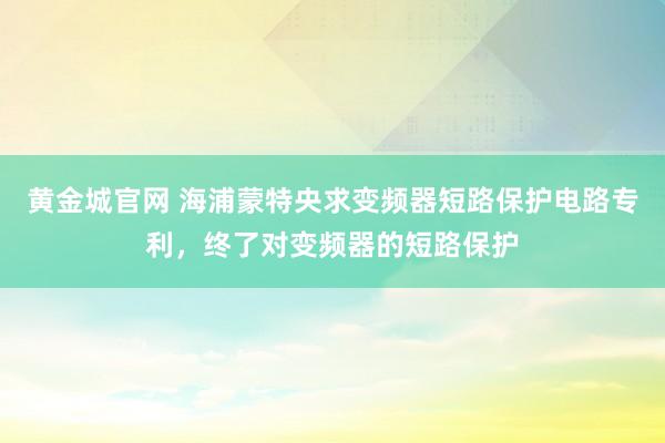 黄金城官网 海浦蒙特央求变频器短路保护电路专利，终了对变频器的短路保护