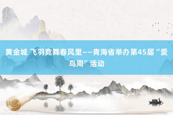 黄金城 飞羽竞舞春风里——青海省举办第45届“爱鸟周”活动