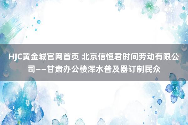 HJC黄金城官网首页 北京信恒君时间劳动有限公司——甘肃办公楼浑水普及器订制民众