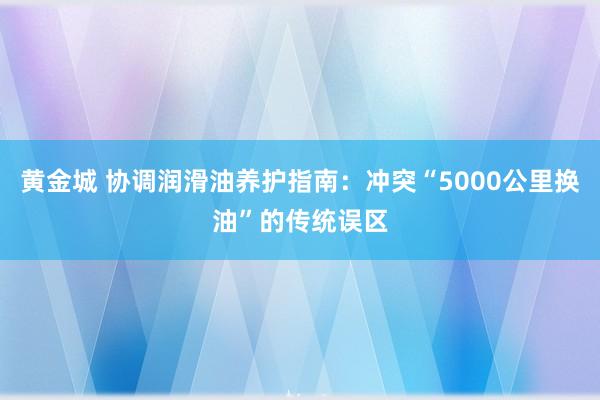 黄金城 协调润滑油养护指南：冲突“5000公里换油”的传统误区