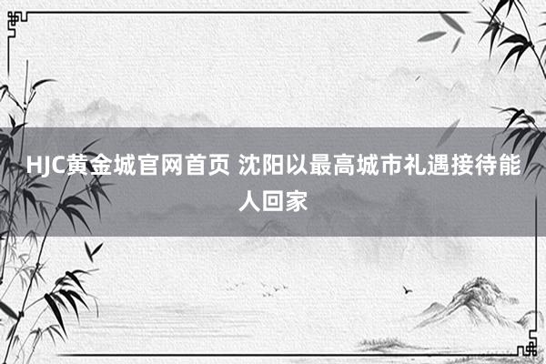 HJC黄金城官网首页 沈阳以最高城市礼遇接待能人回家