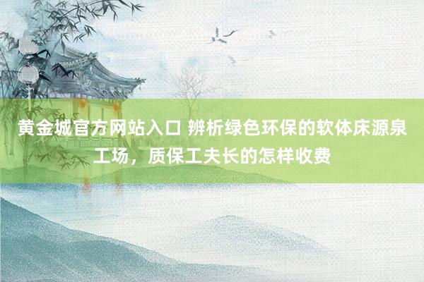 黄金城官方网站入口 辨析绿色环保的软体床源泉工场，质保工夫长的怎样收费