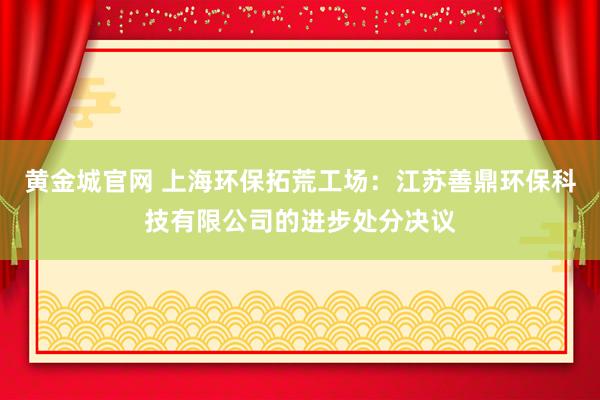 黄金城官网 上海环保拓荒工场：江苏善鼎环保科技有限公司的进步处分决议