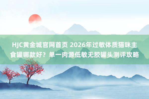 HJC黄金城官网首页 2026年过敏体质猫咪主食罐哪款好？单一肉源低敏无胶罐头测评攻略