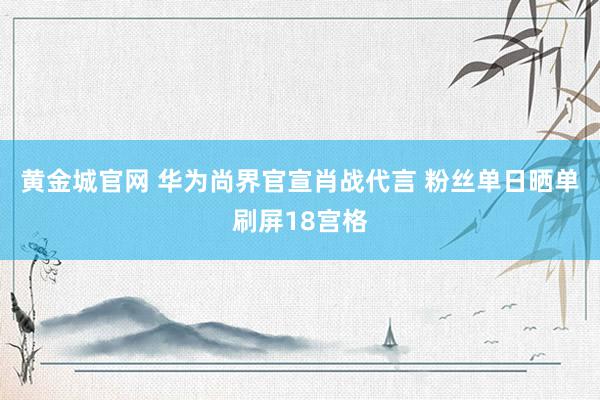 黄金城官网 华为尚界官宣肖战代言 粉丝单日晒单刷屏18宫格