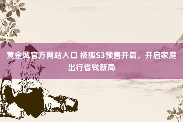 黄金城官方网站入口 极狐S3预售开篇，开启家庭出行省钱新局