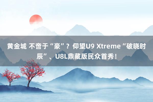 黄金城 不啻于“豪”？仰望U9 Xtreme“破晓时辰”、U8L鼎藏版民众首秀！
