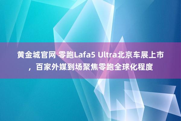 黄金城官网 零跑Lafa5 Ultra北京车展上市，百家外媒到场聚焦零跑全球化程度