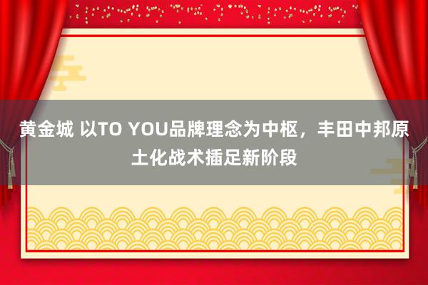 黄金城 以TO YOU品牌理念为中枢，丰田中邦原土化战术插足新阶段