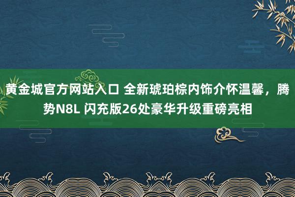 黄金城官方网站入口 全新琥珀棕内饰介怀温馨，腾势N8L 闪充版26处豪华升级重磅亮相
