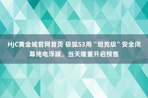 HJC黄金城官网首页 极狐S3用“坦克级”安全闭幕纯电浮躁，当天隆重开启预售