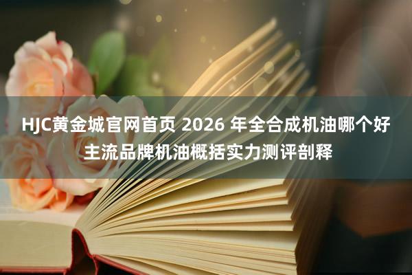 HJC黄金城官网首页 2026 年全合成机油哪个好 主流品牌机油概括实力测评剖释