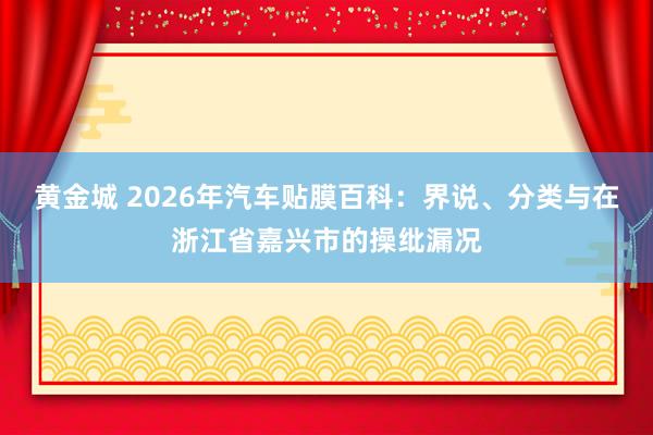 黄金城 2026年汽车贴膜百科：界说、分类与在浙江省嘉兴市的操纰漏况