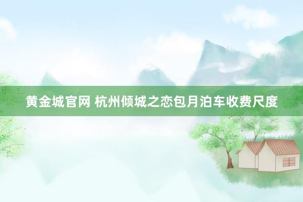 黄金城官网 杭州倾城之恋包月泊车收费尺度