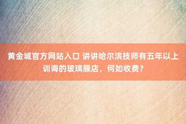 黄金城官方网站入口 讲讲哈尔滨技师有五年以上训诲的玻璃膜店，何如收费？