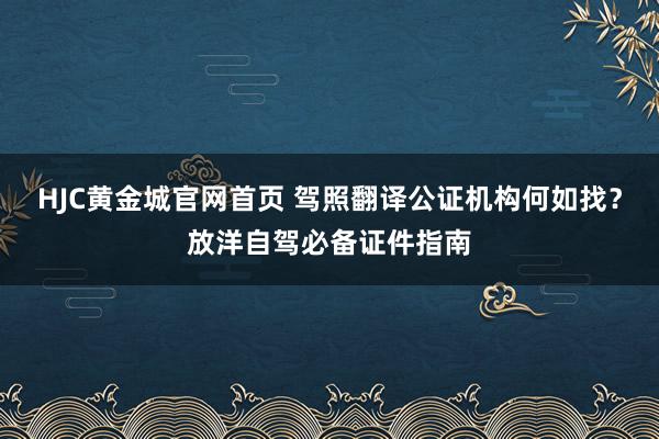 HJC黄金城官网首页 驾照翻译公证机构何如找？放洋自驾必备证件指南