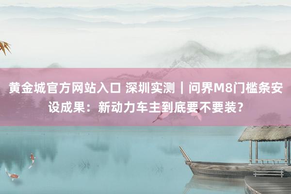 黄金城官方网站入口 深圳实测｜问界M8门槛条安设成果：新动力车主到底要不要装？