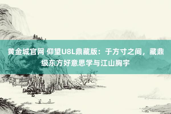 黄金城官网 仰望U8L鼎藏版：于方寸之间，藏鼎级东方好意思学与江山胸宇