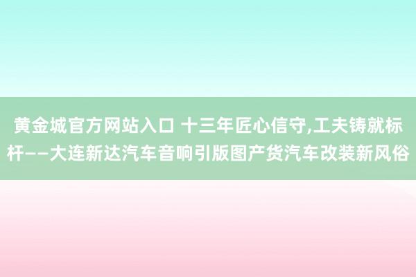 黄金城官方网站入口 十三年匠心信守，工夫铸就标杆——大连新达汽车音响引版图产货汽车改装新风俗