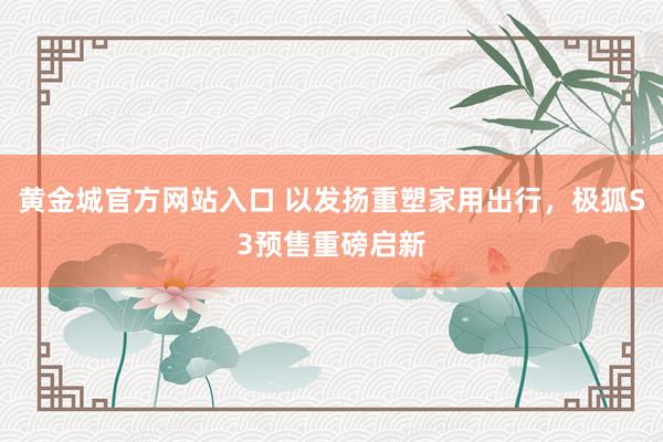 黄金城官方网站入口 以发扬重塑家用出行，极狐S3预售重磅启新