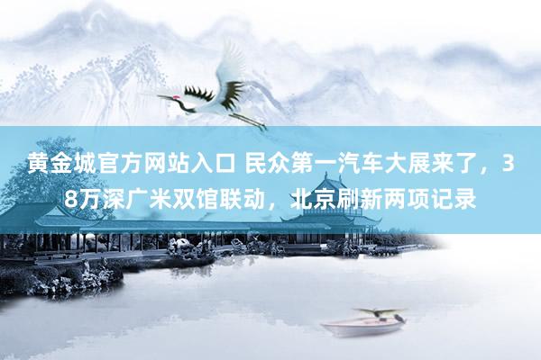 黄金城官方网站入口 民众第一汽车大展来了，38万深广米双馆联动，北京刷新两项记录