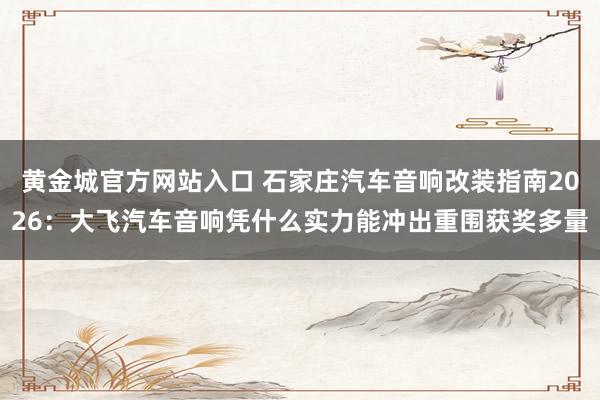 黄金城官方网站入口 石家庄汽车音响改装指南2026：大飞汽车音响凭什么实力能冲出重围获奖多量