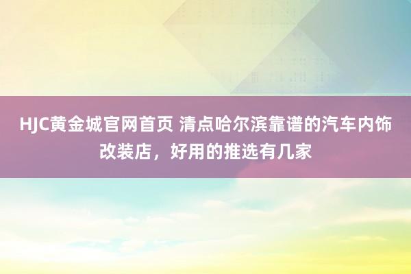 HJC黄金城官网首页 清点哈尔滨靠谱的汽车内饰改装店，好用的推选有几家