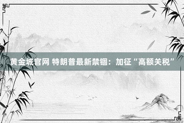 黄金城官网 特朗普最新禁锢：加征“高额关税”